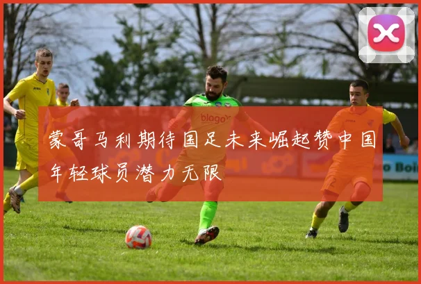 蒙哥马利期待国足未来崛起赞中国年轻球员潜力无限