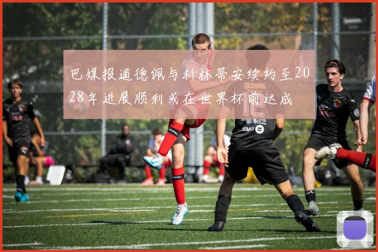 巴媒报道德佩与科林蒂安续约至2028年进展顺利或在世界杯前达成