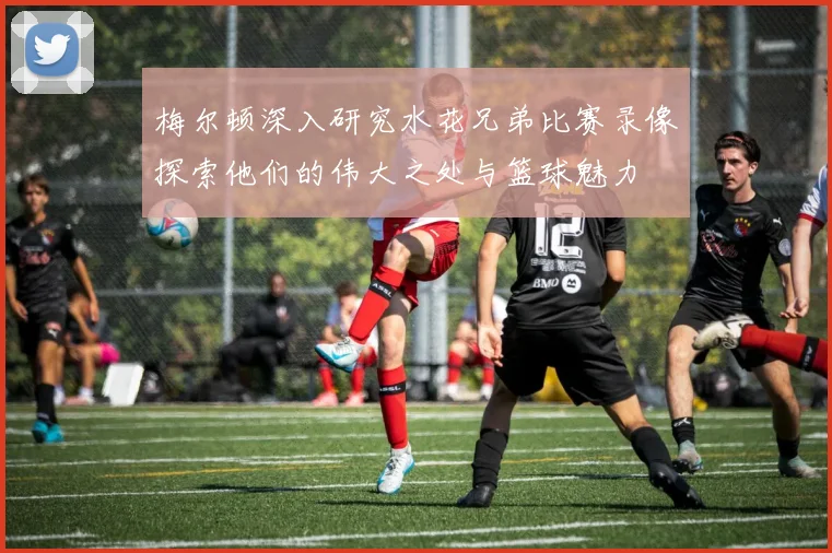 梅尔顿深入研究水花兄弟比赛录像探索他们的伟大之处与篮球魅力