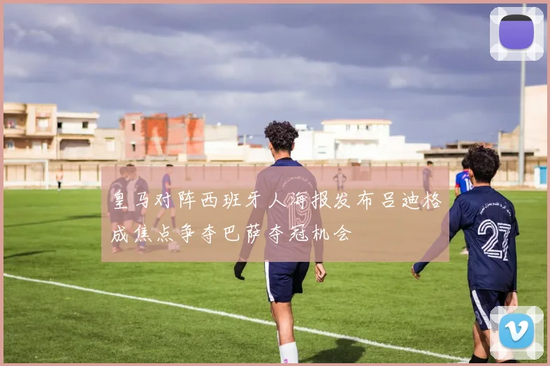 皇马对阵西班牙人海报发布吕迪格成焦点争夺巴萨夺冠机会