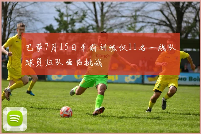巴萨7月15日季前训练仅11名一线队球员归队面临挑战