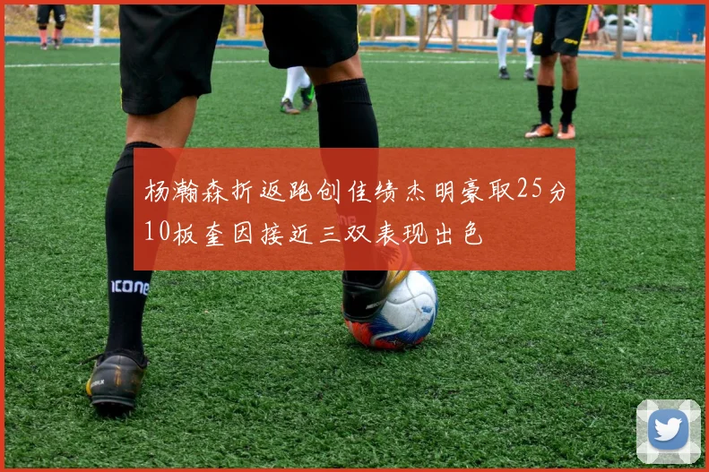 杨瀚森折返跑创佳绩杰明豪取25分10板奎因接近三双表现出色