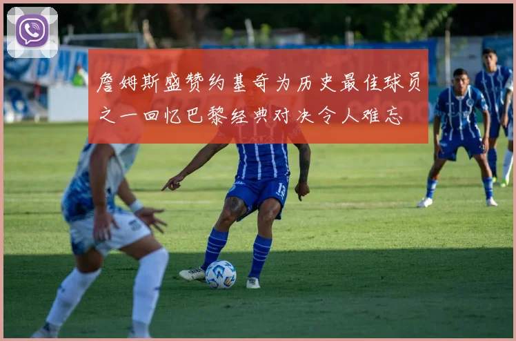 詹姆斯盛赞约基奇为历史最佳球员之一回忆巴黎经典对决令人难忘