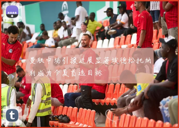 曼联中场引援进展显著埃德松托纳利成为今夏首选目标