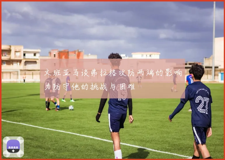 文班亚马谈弗拉格攻防两端的影响力防守他的挑战与困难