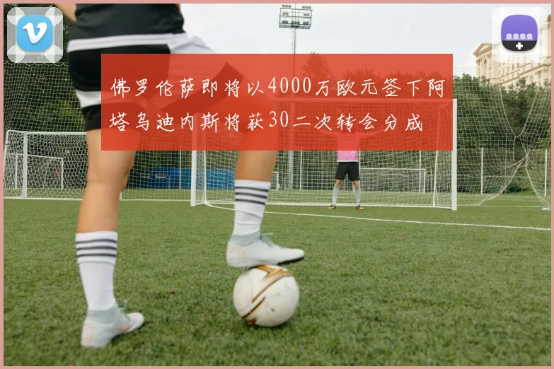 佛罗伦萨即将以4000万欧元签下阿塔乌迪内斯将获30二次转会分成