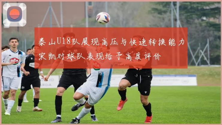 泰山U18队展现高压与快速转换能力宋凯对球队表现给予高度评价