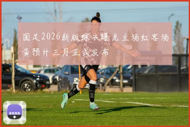 国足2026新版球衣曝光主场红客场黄预计三月正式发布