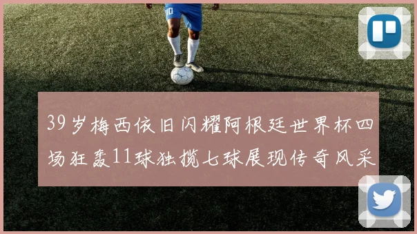 39岁梅西依旧闪耀阿根廷世界杯四场狂轰11球独揽七球展现传奇风采