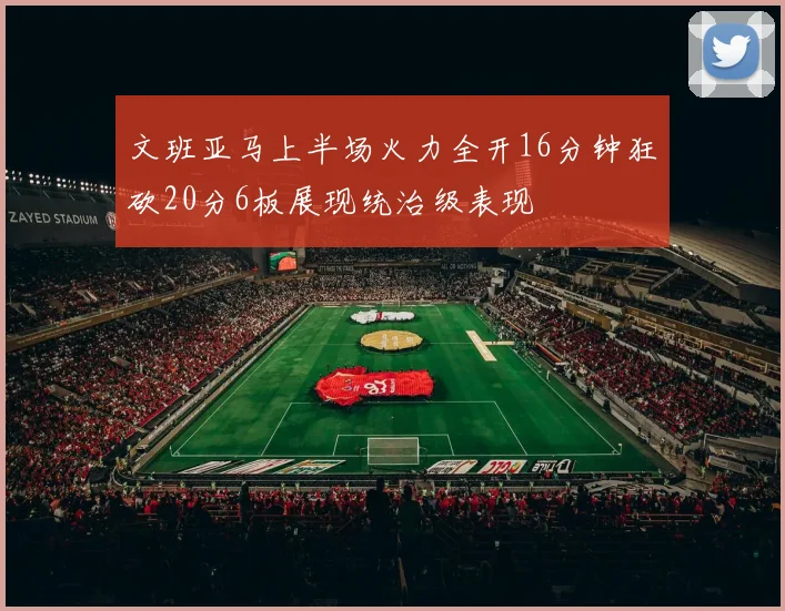 文班亚马上半场火力全开16分钟狂砍20分6板展现统治级表现