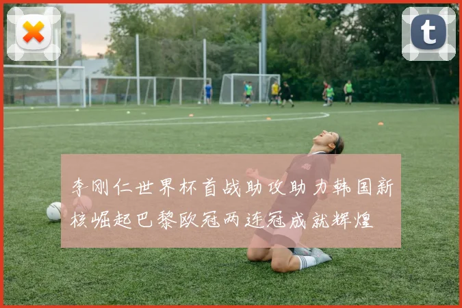 李刚仁世界杯首战助攻助力韩国新核崛起巴黎欧冠两连冠成就辉煌
