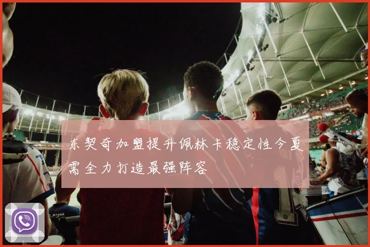 东契奇加盟提升佩林卡稳定性今夏需全力打造最强阵容