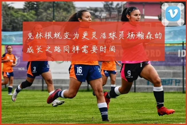 克林根蜕变为更灵活球员杨瀚森的成长之路同样需要时间