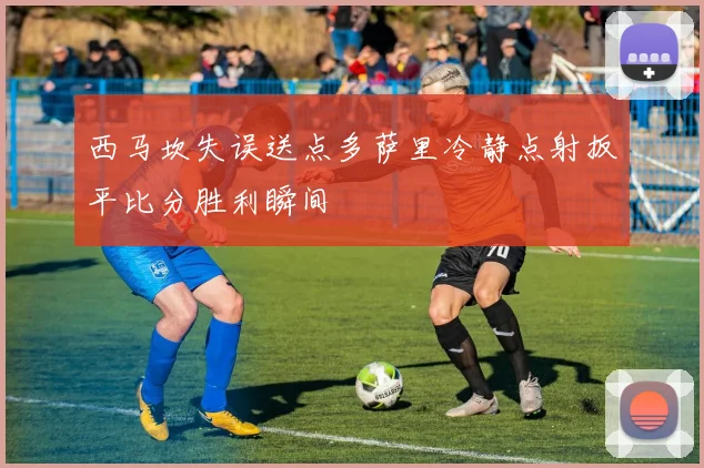 西马坎失误送点多萨里冷静点射扳平比分胜利瞬间