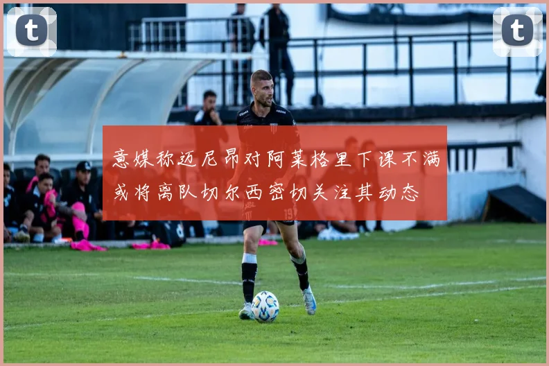 意媒称迈尼昂对阿莱格里下课不满或将离队切尔西密切关注其动态