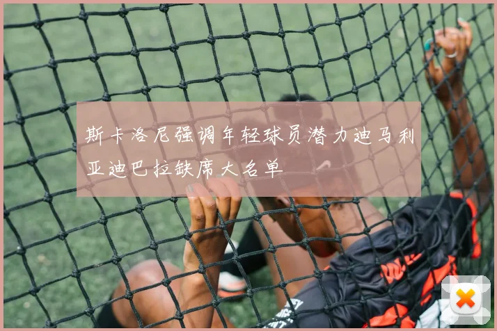 斯卡洛尼强调年轻球员潜力迪马利亚迪巴拉缺席大名单