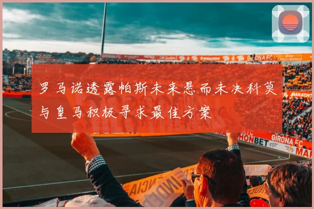 罗马诺透露帕斯未来悬而未决科莫与皇马积极寻求最佳方案