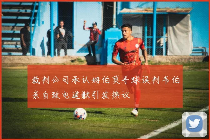 裁判公司承认姆伯莫手球误判韦伯亲自致电道歉引发热议