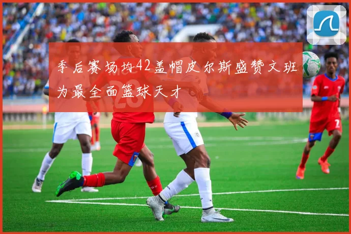 季后赛场均42盖帽皮尔斯盛赞文班为最全面篮球天才