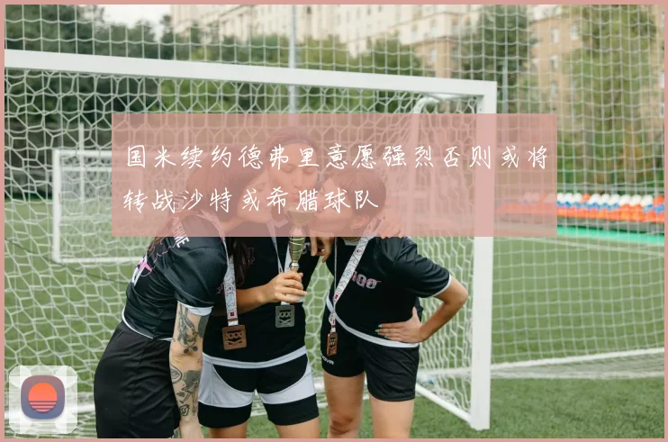 国米续约德弗里意愿强烈否则或将转战沙特或希腊球队
