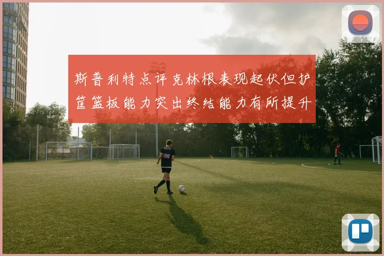 斯普利特点评克林根表现起伏但护筐篮板能力突出终结能力有所提升
