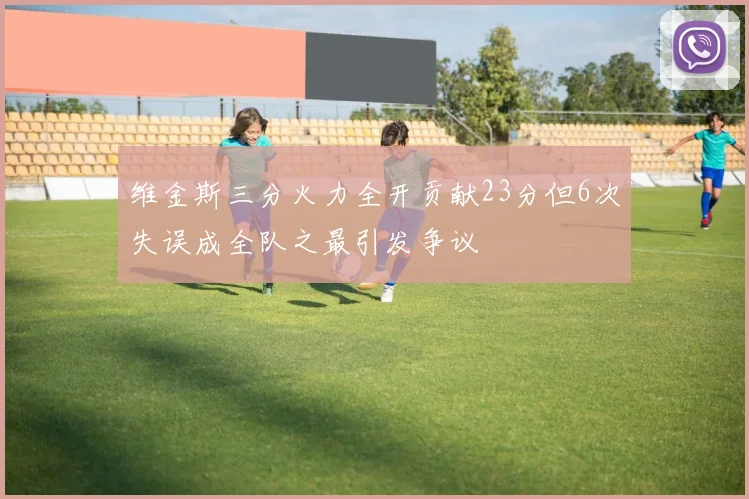 维金斯三分火力全开贡献23分但6次失误成全队之最引发争议