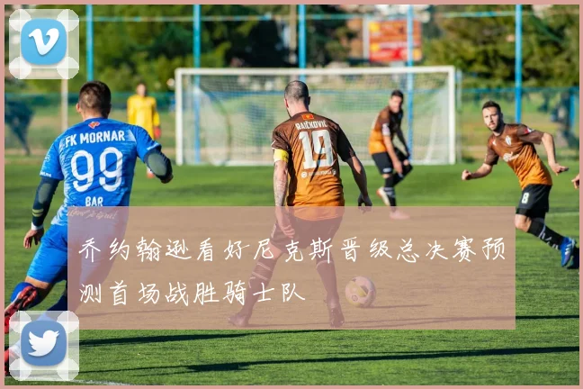 乔约翰逊看好尼克斯晋级总决赛预测首场战胜骑士队
