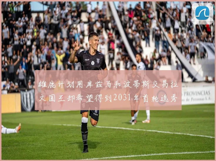 雄鹿计划用库兹马和波蒂斯交易拉文国王却希望得到2031年首轮选秀权