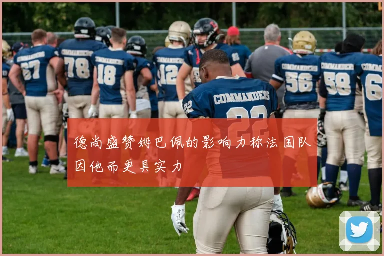 德尚盛赞姆巴佩的影响力称法国队因他而更具实力
