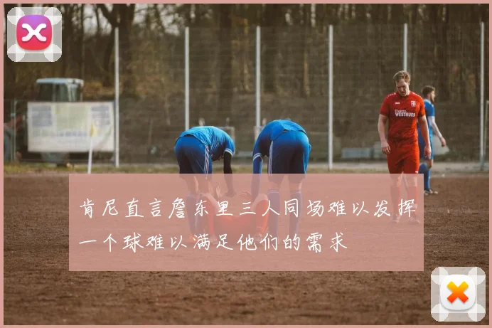 肯尼直言詹东里三人同场难以发挥一个球难以满足他们的需求