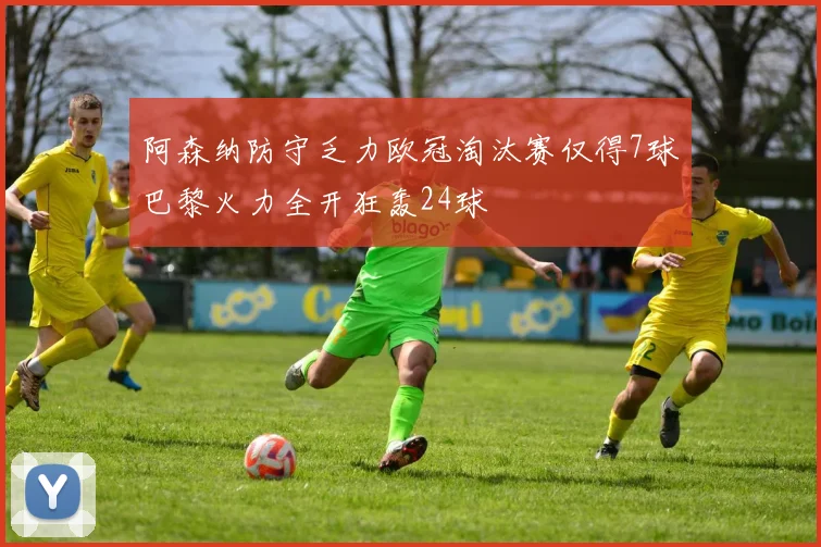 阿森纳防守乏力欧冠淘汰赛仅得7球巴黎火力全开狂轰24球